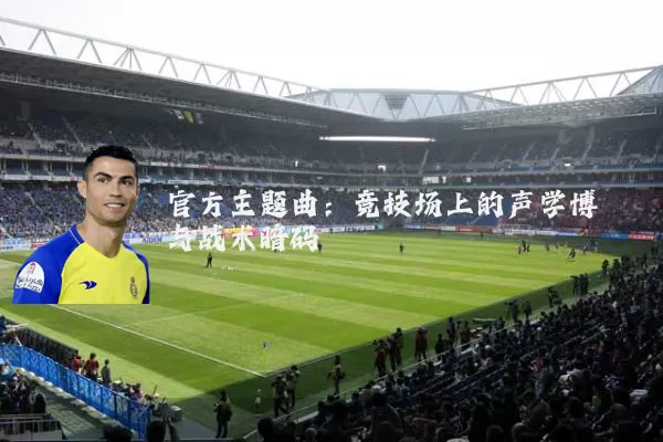 官方主题曲：竞技场上的声学博弈与战术暗码